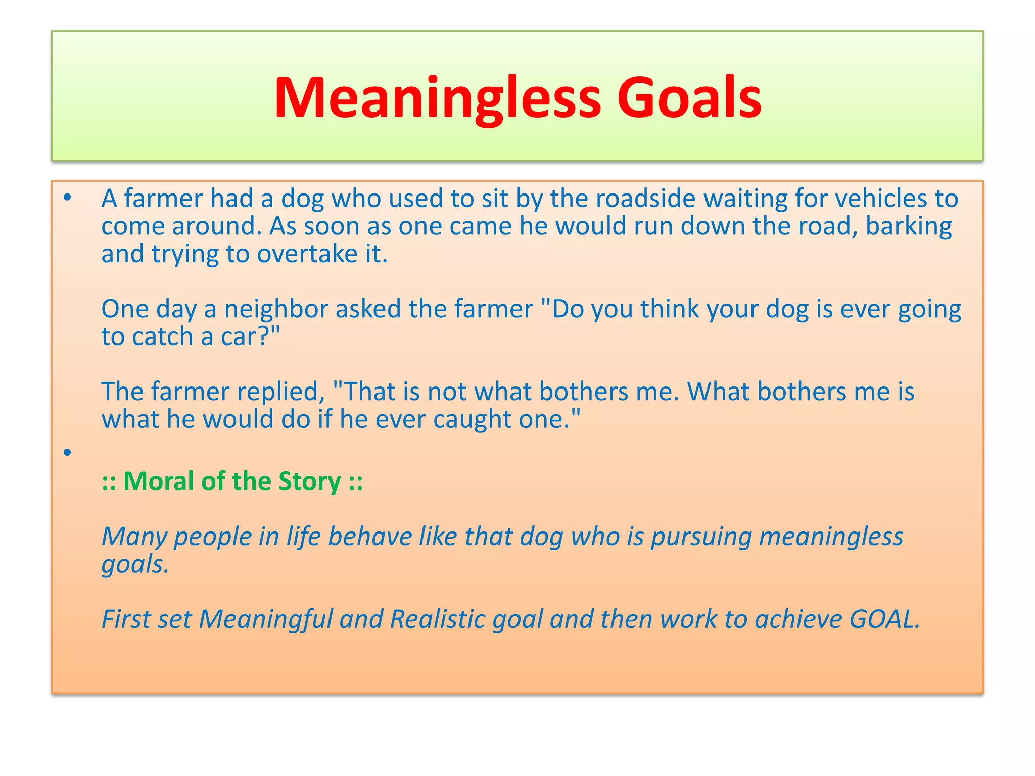 Meaningless Goals
• A farmer had a dog who used to sit by the roadside waiting for vehicles to
  come around. As soon as one came he would run down the road, barking
  and trying to overtake it.
    One day a neighbor asked the farmer "Do you think your dog is ever going
    to catch a car?"
    The farmer replied, "That is not what bothers me. What bothers me is
    what he would do if he ever caught one."
•
    :: Moral of the Story ::
    Many people in life behave like that dog who is pursuing meaningless
    goals.
    First set Meaningful and Realistic goal and then work to achieve GOAL.
 
