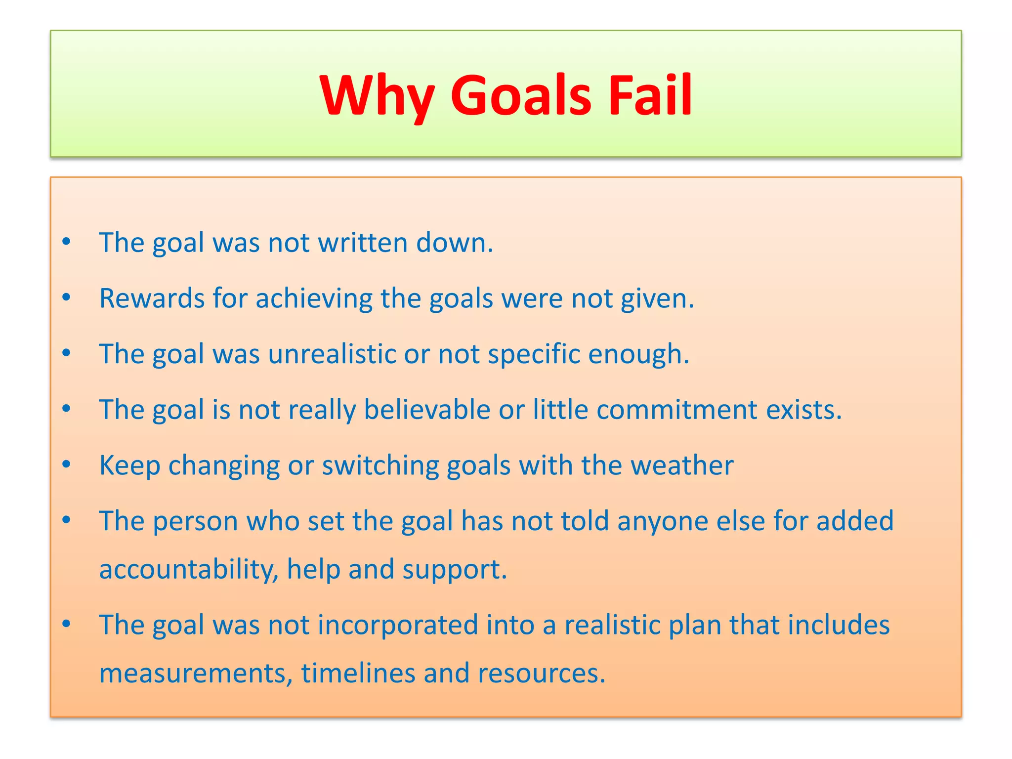 Why Goals Fail

• The goal was not written down.
• Rewards for achieving the goals were not given.
• The goal was unrealistic or not specific enough.
• The goal is not really believable or little commitment exists.
• Keep changing or switching goals with the weather
• The person who set the goal has not told anyone else for added
   accountability, help and support.
• The goal was not incorporated into a realistic plan that includes
   measurements, timelines and resources.
 