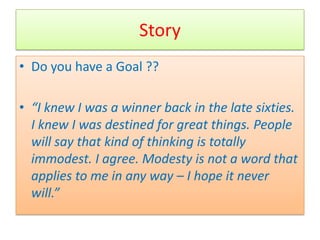 Story
• Do you have a Goal ??

• “I knew I was a winner back in the late sixties.
  I knew I was destined for great things. People
  will say that kind of thinking is totally
  immodest. I agree. Modesty is not a word that
  applies to me in any way – I hope it never
  will.”
 