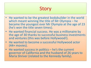 Story
• He wanted to be the greatest bodybuilder in the world
  which meant winning the title of Mr Olympia – he
  became the youngest ever Mr Olympia at the age of 23
  (he’s won the title seven times).
• He wanted financial success. He was a millionaire by
  the age of 30 thanks to successful business investments
  and ventures (this was before Hollywood!).
• He wanted to become a successful Hollywood actor
  (44+ movies).
• He wanted success in politics – he’s the current
  governor of California and the husband of 26 years to
  Maria Shriver (related to the Kennedy family).
 