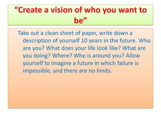 “Create a vision of who you want to
                 be”
Take out a clean sheet of paper, write down a
  description of yourself 10 years in the future. Who
  are you? What does your life look like? What are
  you doing? Where? Who is around you? Allow
  yourself to imagine a future in which failure is
  impossible, and there are no limits.
 