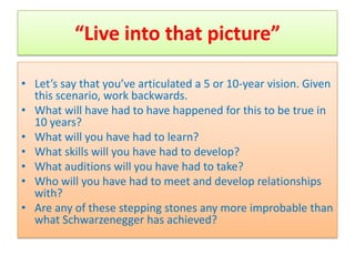 “Live into that picture”

• Let’s say that you’ve articulated a 5 or 10-year vision. Given
  this scenario, work backwards.
• What will have had to have happened for this to be true in
  10 years?
• What will you have had to learn?
• What skills will you have had to develop?
• What auditions will you have had to take?
• Who will you have had to meet and develop relationships
  with?
• Are any of these stepping stones any more improbable than
  what Schwarzenegger has achieved?
 