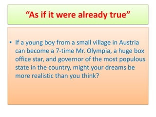 “As if it were already true”

• If a young boy from a small village in Austria
  can become a 7-time Mr. Olympia, a huge box
  office star, and governor of the most populous
  state in the country, might your dreams be
  more realistic than you think?
 