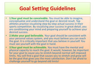Goal Setting Guidelines
• 1.Your goal must be conceivable. You must be able to imagine,
  conceptualize and understand the goal or desired result. Top
  athletes practice visualizing step-by-step actual success in their
  sports competition. By visualizing your success in great detail, you
  are conditioning your mind and preparing yourself to achieve your
  desired success.
• 2.Make your goal believable. Your goal should be consistent with
  your personal values system, and you must believe you can reach
  the goal. It is critically important that you believe in yourself. You
  must see yourself with the goal in hand.
• 3.Your goal must be achievable. You must have the mental and
  physical capacity to reach the goal. It would, however, be important
  for your goal to cause you to stretch beyond normal self-imposed
  limits. You will find a goal that causes you to stretch and grow will
  be the goal that gives you the most satisfaction. Don't be afraid to
  challenge yourself to go beyond old limits!
 
