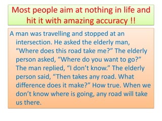 Most people aim at nothing in life and
   hit it with amazing accuracy !!
A man was travelling and stopped at an
  intersection. He asked the elderly man,
  “Where does this road take me?” The elderly
  person asked, “Where do you want to go?”
  The man replied, “I don’t know.” The elderly
  person said, “Then takes any road. What
  difference does it make?” How true. When we
  don’t know where is going, any road will take
  us there.
 