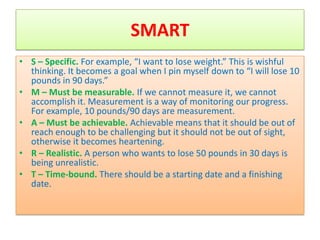 SMART
• S – Specific. For example, “I want to lose weight.” This is wishful
  thinking. It becomes a goal when I pin myself down to “I will lose 10
  pounds in 90 days.”
• M – Must be measurable. If we cannot measure it, we cannot
  accomplish it. Measurement is a way of monitoring our progress.
  For example, 10 pounds/90 days are measurement.
• A – Must be achievable. Achievable means that it should be out of
  reach enough to be challenging but it should not be out of sight,
  otherwise it becomes heartening.
• R – Realistic. A person who wants to lose 50 pounds in 30 days is
  being unrealistic.
• T – Time-bound. There should be a starting date and a finishing
  date.
 