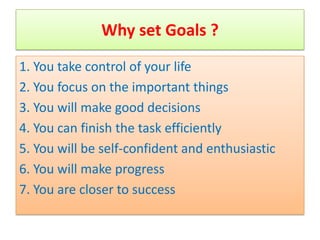 Why set Goals ?
1. You take control of your life
2. You focus on the important things
3. You will make good decisions
4. You can finish the task efficiently
5. You will be self-confident and enthusiastic
6. You will make progress
7. You are closer to success
 