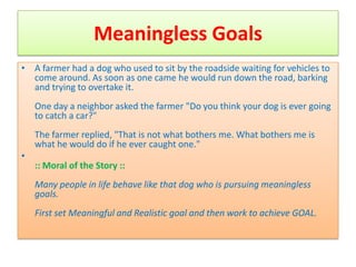 Meaningless Goals
• A farmer had a dog who used to sit by the roadside waiting for vehicles to
  come around. As soon as one came he would run down the road, barking
  and trying to overtake it.
    One day a neighbor asked the farmer "Do you think your dog is ever going
    to catch a car?"
    The farmer replied, "That is not what bothers me. What bothers me is
    what he would do if he ever caught one."
•
    :: Moral of the Story ::
    Many people in life behave like that dog who is pursuing meaningless
    goals.
    First set Meaningful and Realistic goal and then work to achieve GOAL.
 