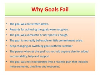 Why Goals Fail

• The goal was not written down.
• Rewards for achieving the goals were not given.
• The goal was unrealistic or not specific enough.
• The goal is not really believable or little commitment exists.
• Keep changing or switching goals with the weather
• The person who set the goal has not told anyone else for added
   accountability, help and support.
• The goal was not incorporated into a realistic plan that includes
   measurements, timelines and resources.
 