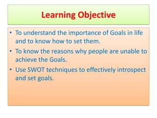 Learning Objective
• To understand the importance of Goals in life
  and to know how to set them.
• To know the reasons why people are unable to
  achieve the Goals.
• Use SWOT techniques to effectively introspect
  and set goals.
 