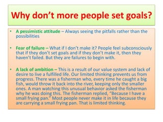 Why don’t more people set goals?
• A pessimistic attitude – Always seeing the pitfalls rather than the
  possibilities

• Fear of failure – What if I don’t make it? People feel subconsciously
  that if they don’t set goals and if they don’t make it, then they
  haven’t failed. But they are failures to begin with.

• A lack of ambition – This is a result of our value system and lack of
  desire to live a fulfilled life. Our limited thinking prevents us from
  progress. There was a fisherman who, every time he caught a big
  fish, would throw it back into the river, keeping only the smaller
  ones. A man watching this unusual behavior asked the fisherman
  why he was doing this. The fisherman replied, “Because I have a
  small frying pan.” Most people never make it in life because they
  are carrying a small frying pan. That is limited thinking.
 