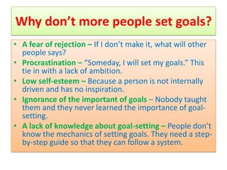 Why don’t more people set goals?
• A fear of rejection – If I don’t make it, what will other
  people says?
• Procrastination – “Someday, I will set my goals.” This
  tie in with a lack of ambition.
• Low self-esteem – Because a person is not internally
  driven and has no inspiration.
• Ignorance of the important of goals – Nobody taught
  them and they never learned the importance of goal-
  setting.
• A lack of knowledge about goal-setting – People don’t
  know the mechanics of setting goals. They need a step-
  by-step guide so that they can follow a system.
 