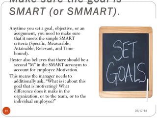 Make sure the goal is
SMART (or SMMART).
07/17/1415
Anytime you set a goal, objective, or an
assignment, you need to make sure
that it meets the simple SMART
criteria (Specific, Measurable,
Attainable, Relevant, and Time-
bound).
Hester also believes that there should be a
second “M” in the SMART acronym to
account for employee Motivation.
This means the manager needs to
additionally ask, “What is it about this
goal that is motivating? What
difference does it make in the
organization, or to the team, or to the
individual employee?”
 