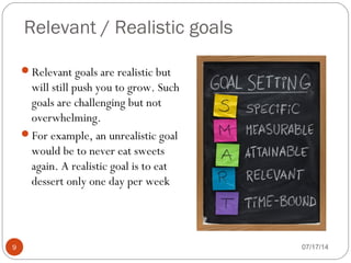 Relevant / Realistic goals
07/17/149
Relevant goals are realistic but
will still push you to grow. Such
goals are challenging but not
overwhelming.
For example, an unrealistic goal
would be to never eat sweets
again. A realistic goal is to eat
dessert only one day per week
 