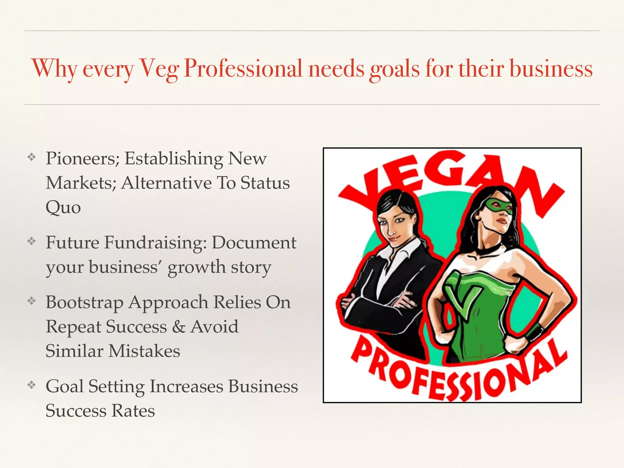Why every Veg Professional needs goals for their business
❖ Pioneers; Establishing New
Markets; Alternative To Status
Quo!
❖ Future Fundraising: Document
your business’ growth story!
❖ Bootstrap Approach Relies On
Repeat Success & Avoid
Similar Mistakes!
❖ Goal Setting Increases Business
Success Rates
 