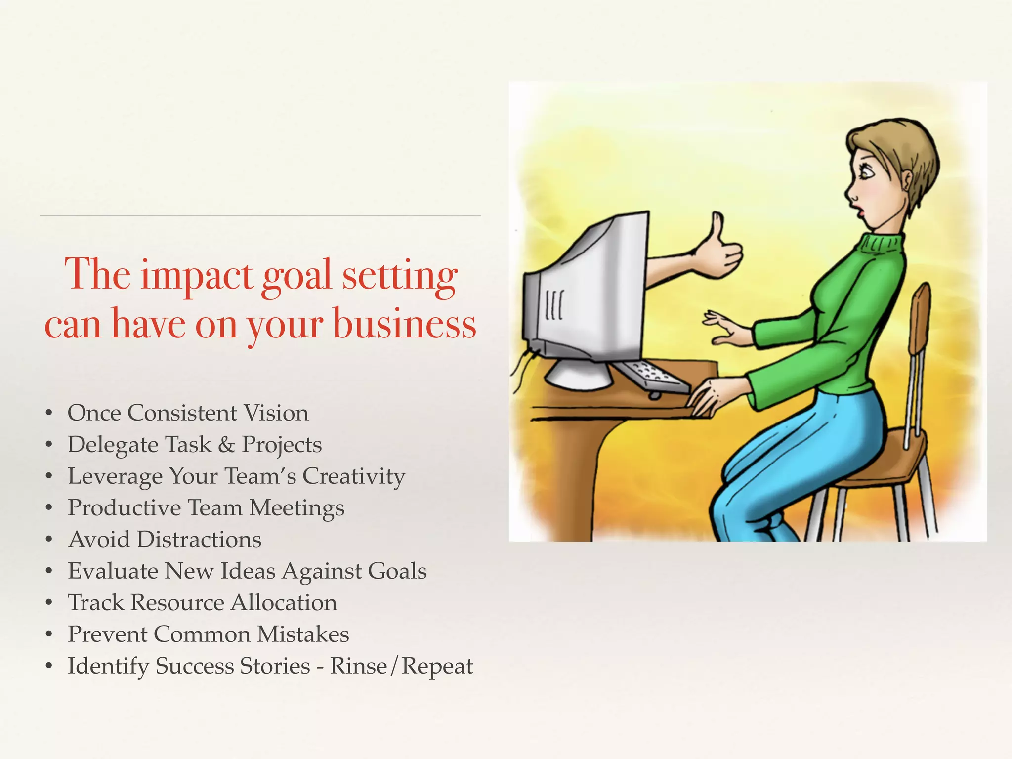The impact goal setting
can have on your business
• Once Consistent Vision!
• Delegate Task & Projects!
• Leverage Your Team’s Creativity!
• Productive Team Meetings!
• Avoid Distractions!
• Evaluate New Ideas Against Goals!
• Track Resource Allocation!
• Prevent Common Mistakes!
• Identify Success Stories - Rinse/Repeat
 