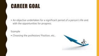 CAREER GOAL
• An objective undertaken for a significant period of a person’s life and
with the opportunities for progress.
Example
• Choosing the profession/ Position, etc.,
 