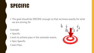 SPECIFIC
• The goal should be SPECIFIC enough so that we know exactly for what
we are striving for
Example
• Specific
I wish to achieve pass in the semester exams.
• Non-Specific
I want Pass.
 