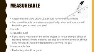 MEASUREABLE
• A goal must be MEASUREABLE. It should have concentrate facts
• You should be able to answer very specifically, when and how you will
know that you attained your goal
Example
Measurable Goal
• If you have a measure for the entire project, as in our example above of
reaching 750 customers, then you can also determine how much of your
daily work load should be dedicated to achieving the goal
Immeasurable Goal
• Productivity should be good
 