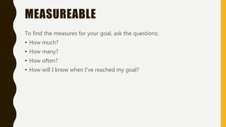 MEASUREABLE
To find the measures for your goal, ask the questions;
• How much?
• How many?
• How often?
• How will I know when I’ve reached my goal?
 