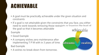 ACHIEVABLE
• A goal must be practically achievable under the given situation and
constraints
• If a goal is not attainable given the constraints that you face, you either
need to work towards removing those restraints or lowering the level of
the goal so that it becomes attainable
Example
• Good Example
• A company wishes zero maintenance after
implementing T P M with in 3 years of time.
Bad Example
• A wishes no break down from tomorrow.
 