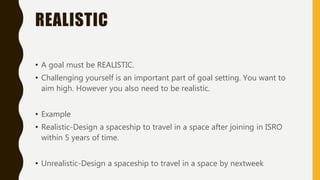 REALISTIC
• A goal must be REALISTIC.
• Challenging yourself is an important part of goal setting. You want to
aim high. However you also need to be realistic.
• Example
• Realistic-Design a spaceship to travel in a space after joining in ISRO
within 5 years of time.
• Unrealistic-Design a spaceship to travel in a space by nextweek
 