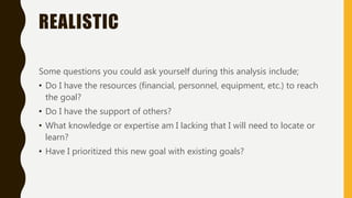 REALISTIC
Some questions you could ask yourself during this analysis include;
• Do I have the resources (financial, personnel, equipment, etc.) to reach
the goal?
• Do I have the support of others?
• What knowledge or expertise am I lacking that I will need to locate or
learn?
• Have I prioritized this new goal with existing goals?
 