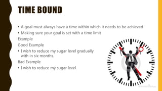 TIME BOUND
• A goal must always have a time within which it needs to be achieved
• Making sure your goal is set with a time limit
Example
Good Example
• I wish to reduce my sugar level gradually
with in six months.
Bad Example
• I wish to reduce my sugar level.
 