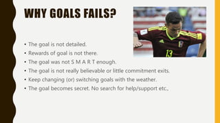 WHY GOALS FAILS?
• The goal is not detailed.
• Rewards of goal is not there.
• The goal was not S M A R T enough.
• The goal is not really believable or little commitment exits.
• Keep changing (or) switching goals with the weather.
• The goal becomes secret. No search for help/support etc.,
 