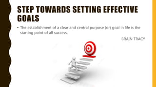 STEP TOWARDS SETTING EFFECTIVE
GOALS
• The establishment of a clear and central purpose (or) goal in life is the
starting point of all success.
BRAIN TRACY
 