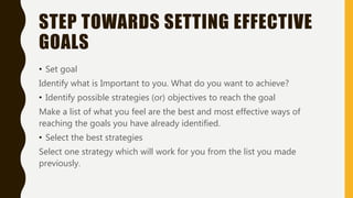 STEP TOWARDS SETTING EFFECTIVE
GOALS
• Set goal
Identify what is Important to you. What do you want to achieve?
• Identify possible strategies (or) objectives to reach the goal
Make a list of what you feel are the best and most effective ways of
reaching the goals you have already identified.
• Select the best strategies
Select one strategy which will work for you from the list you made
previously.
 