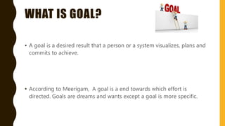 WHAT IS GOAL?
• A goal is a desired result that a person or a system visualizes, plans and
commits to achieve.
• According to Meerigam, A goal is a end towards which effort is
directed. Goals are dreams and wants except a goal is more specific.
 