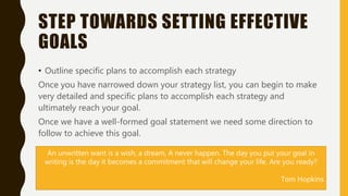 STEP TOWARDS SETTING EFFECTIVE
GOALS
• Outline specific plans to accomplish each strategy
Once you have narrowed down your strategy list, you can begin to make
very detailed and specific plans to accomplish each strategy and
ultimately reach your goal.
Once we have a well-formed goal statement we need some direction to
follow to achieve this goal.
An unwritten want is a wish, a dream, A never happen. The day you put your goal in
writing is the day it becomes a commitment that will change your life. Are you ready?
Tom Hopkins
 