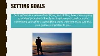 SETTING GOALS
• Setting Goals is a means of identifying and plotting how you are going
to achieve your aims in life. By writing down your goals you are
committing yourself to accomplishing them; therefore, make sure that
your goals are important to you.
 