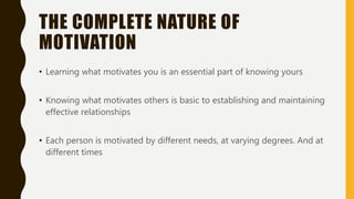 THE COMPLETE NATURE OF
MOTIVATION
• Learning what motivates you is an essential part of knowing yours
• Knowing what motivates others is basic to establishing and maintaining
effective relationships
• Each person is motivated by different needs, at varying degrees. And at
different times
 