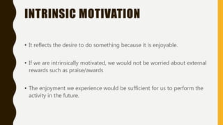 INTRINSIC MOTIVATION
• It reflects the desire to do something because it is enjoyable.
• If we are intrinsically motivated, we would not be worried about external
rewards such as praise/awards
• The enjoyment we experience would be sufficient for us to perform the
activity in the future.
 