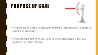 PURPOSE OF GOAL
• The purpose of Goal is to give you something that you want, to enhance
your life in some way.
• The most important thing you need to know about goals is that you
ought to have them always.
 