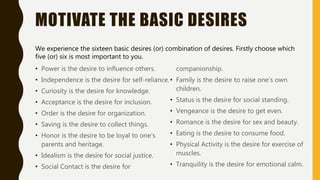 MOTIVATE THE BASIC DESIRES
• Power is the desire to influence others.
• Independence is the desire for self-reliance.
• Curiosity is the desire for knowledge.
• Acceptance is the desire for inclusion.
• Order is the desire for organization.
• Saving is the desire to collect things.
• Honor is the desire to be loyal to one’s
parents and heritage.
• Idealism is the desire for social justice.
• Social Contact is the desire for
companionship.
• Family is the desire to raise one’s own
children.
• Status is the desire for social standing.
• Vengeance is the desire to get even.
• Romance is the desire for sex and beauty.
• Eating is the desire to consume food.
• Physical Activity is the desire for exercise of
muscles.
• Tranquility is the desire for emotional calm.
We experience the sixteen basic desires (or) combination of desires. Firstly choose which
five (or) six is most important to you.
 