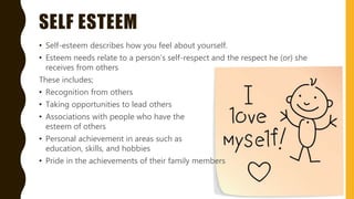 SELF ESTEEM
• Self-esteem describes how you feel about yourself.
• Esteem needs relate to a person’s self-respect and the respect he (or) she
receives from others
These includes;
• Recognition from others
• Taking opportunities to lead others
• Associations with people who have the
esteem of others
• Personal achievement in areas such as
education, skills, and hobbies
• Pride in the achievements of their family members
 