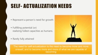 SELF- ACTUALIZATION NEEDS
• Represent a person’s need for growth
• Fulfilling potential (or)
realizing fullest capacities as humans.
• Rarely fully attained
The need for self-actualization is the need to become more and more
oneself, and to become more and more of what we are capable of
becoming
 