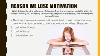 REASON WE LOSE MOTIVATION
• There are three main reasons that people tend to lose motivation from
time to time. You can refer to these as ‘motivation killers.’ These are
1. Lack of confidence
2. Lack of focus
3. Lack of direction
What distinguishes the truly successful person from the average person is the ability to
understand why you are feeling de-motivated, respond to that reason, and then keep on
moving forward
 