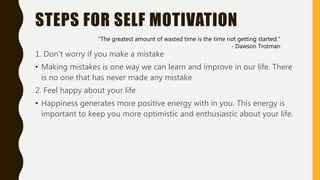 STEPS FOR SELF MOTIVATION
1. Don’t worry if you make a mistake
• Making mistakes is one way we can learn and improve in our life. There
is no one that has never made any mistake
2. Feel happy about your life
• Happiness generates more positive energy with in you. This energy is
important to keep you more optimistic and enthusiastic about your life.
"The greatest amount of wasted time is the time not getting started."
- Dawson Trotman
 