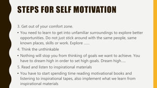 STEPS FOR SELF MOTIVATION
3. Get out of your comfort zone.
• You need to learn to get into unfamiliar surroundings to explore better
opportunities. Do not just stick around with the same people, same
known places, skills or work. Explore ……
4. Think the unthinkable
• Nothing will stop you from thinking of goals we want to achieve. You
have to dream high in order to set high goals. Dream high…..
5. Read and listen to inspirational materials
• You have to start spending time reading motivational books and
listening to inspirational tapes, also implement what we learn from
inspirational materials
 