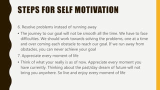 STEPS FOR SELF MOTIVATION
6. Resolve problems instead of running away
• The journey to our goal will not be smooth all the time. We have to face
difficulties. We should work towards solving the problems, one at a time
and over coming each obstacle to reach our goal. If we run away from
obstacles, you can never achieve your goal
7. Appreciate every moment of life
• Think of what your really is as of now. Appreciate every moment you
have currently. Thinking about the past/day dream of future will not
bring you anywhere. So live and enjoy every moment of life
 
