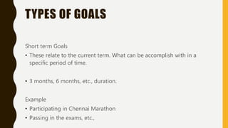 TYPES OF GOALS
Short term Goals
• These relate to the current term. What can be accomplish with in a
specific period of time.
• 3 months, 6 months, etc., duration.
Example
• Participating in Chennai Marathon
• Passing in the exams, etc.,
 