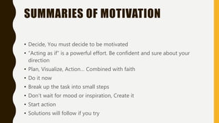 SUMMARIES OF MOTIVATION
• Decide, You must decide to be motivated
• “Acting as if” is a powerful effort. Be confident and sure about your
direction
• Plan, Visualize, Action… Combined with faith
• Do it now
• Break up the task into small steps
• Don’t wait for mood or inspiration, Create it
• Start action
• Solutions will follow if you try
 