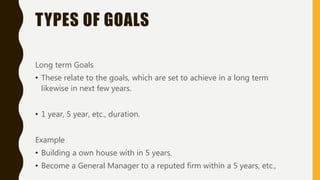 TYPES OF GOALS
Long term Goals
• These relate to the goals, which are set to achieve in a long term
likewise in next few years.
• 1 year, 5 year, etc., duration.
Example
• Building a own house with in 5 years.
• Become a General Manager to a reputed firm within a 5 years, etc.,
 