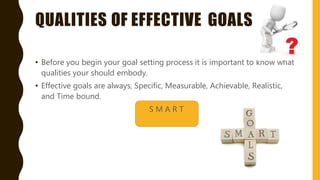 QUALITIES OF EFFECTIVE GOALS
• Before you begin your goal setting process it is important to know what
qualities your should embody.
• Effective goals are always, Specific, Measurable, Achievable, Realistic,
and Time bound.
S M A R T
 