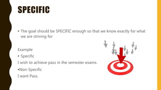 SPECIFIC
• The goal should be SPECIFIC enough so that we know exactly for what
we are striving for
Example
• Specific
I wish to achieve pass in the semester exams.
•Non-Specific
I want Pass.
 