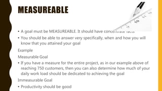 MEASUREABLE
• A goal must be MEASUREABLE. It should have concentrate facts
• You should be able to answer very specifically, when and how you will
know that you attained your goal
Example
Measurable Goal
• If you have a measure for the entire project, as in our example above of
reaching 750 customers, then you can also determine how much of your
daily work load should be dedicated to achieving the goal
Immeasurable Goal
• Productivity should be good
 